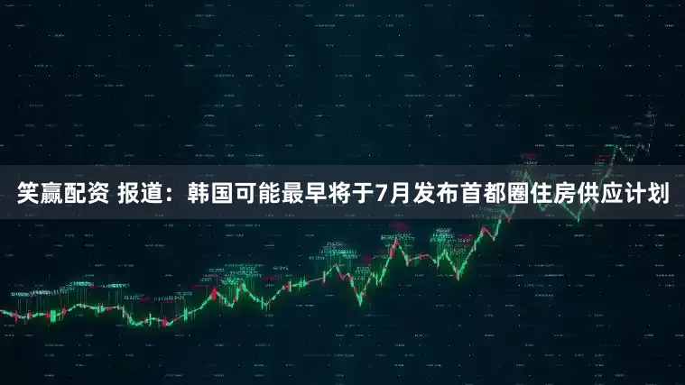 笑赢配资 报道：韩国可能最早将于7月发布首都圈住房供应计划