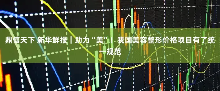 鼎信天下 新华鲜报｜助力“美”！我国美容整形价格项目有了统一规范