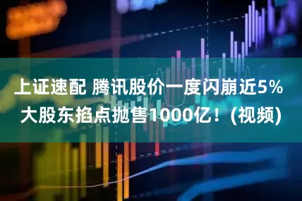 上证速配 腾讯股价一度闪崩近5% 大股东掐点抛售1000亿！(视频)
