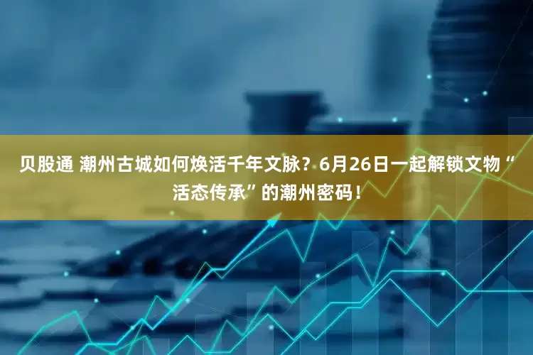 贝股通 潮州古城如何焕活千年文脉？6月26日一起解锁文物“活态传承”的潮州密码！