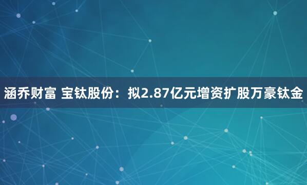 涵乔财富 宝钛股份：拟2.87亿元增资扩股万豪钛金