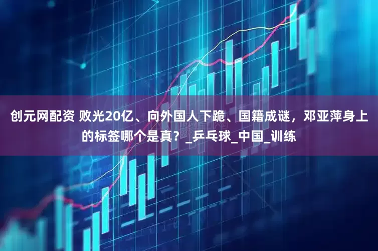 创元网配资 败光20亿、向外国人下跪、国籍成谜，邓亚萍身上的标签哪个是真？_乒乓球_中国_训练