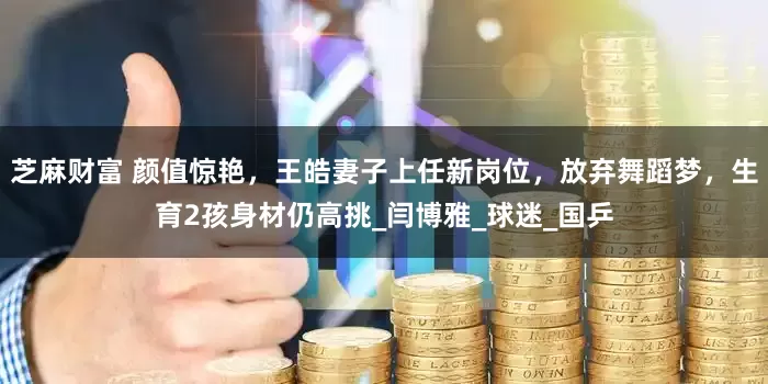 芝麻财富 颜值惊艳，王皓妻子上任新岗位，放弃舞蹈梦，生育2孩身材仍高挑_闫博雅_球迷_国乒