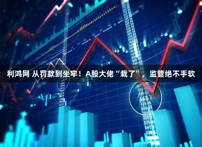利鸿网 从罚款到坐牢！A股大佬“栽了”，监管绝不手软