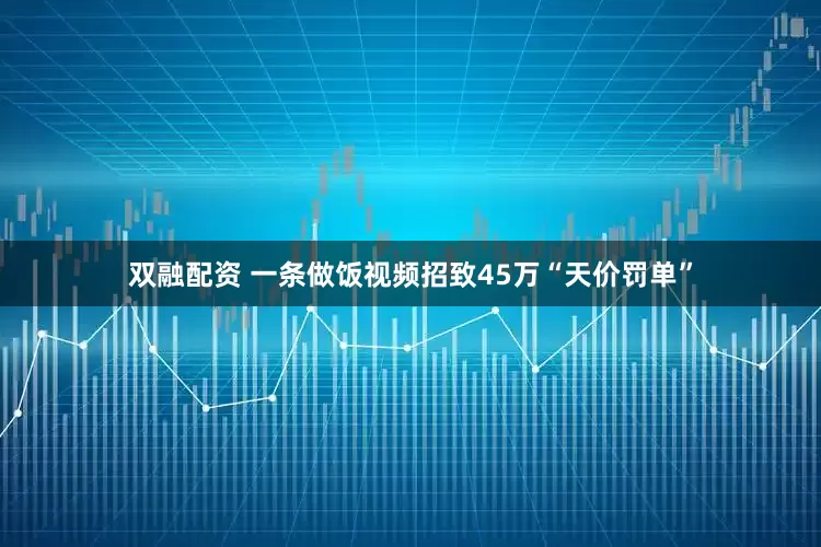 双融配资 一条做饭视频招致45万“天价罚单”