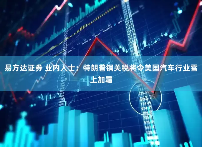 易方达证券 业内人士：特朗普铜关税将令美国汽车行业雪上加霜