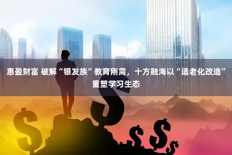 惠盈财富 破解“银发族”教育刚需，十方融海以“适老化改造”重塑学习生态