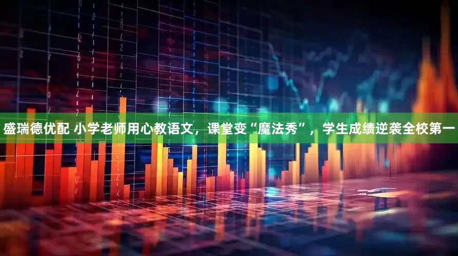 盛瑞德优配 小学老师用心教语文，课堂变“魔法秀”，学生成绩逆袭全校第一