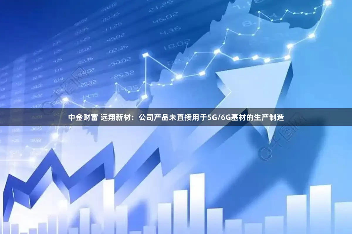 中金财富 远翔新材：公司产品未直接用于5G/6G基材的生产制造