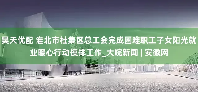 昊天优配 淮北市杜集区总工会完成困难职工子女阳光就业暖心行动摸排工作_大皖新闻 | 安徽网
