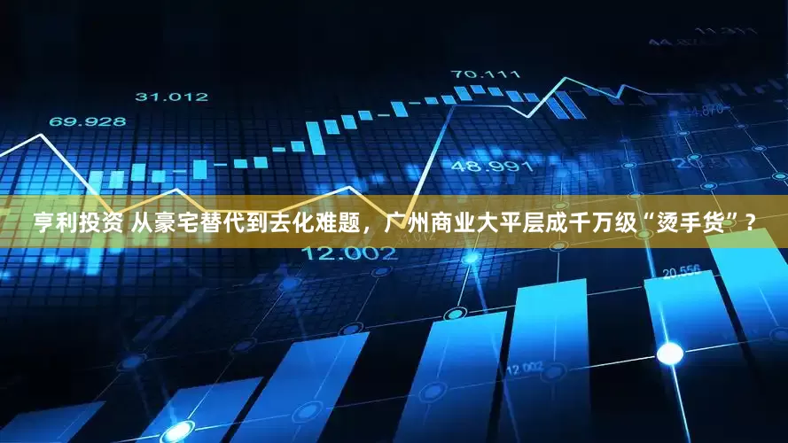 亨利投资 从豪宅替代到去化难题，广州商业大平层成千万级“烫手货”？