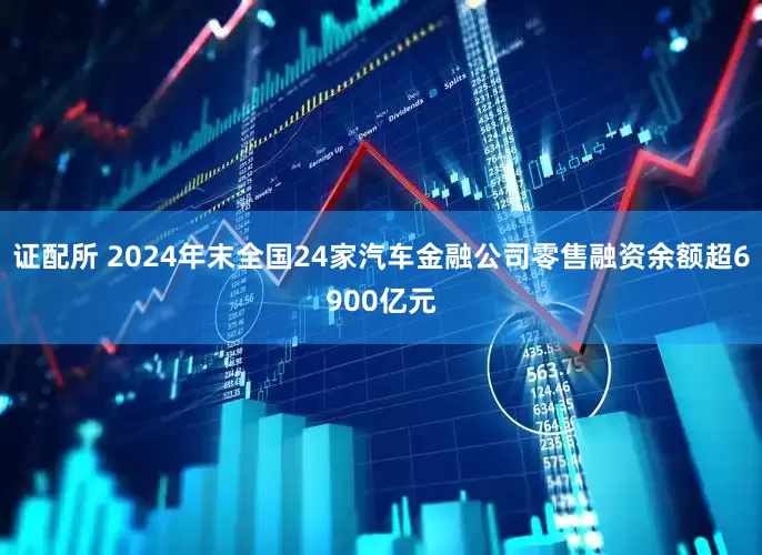 证配所 2024年末全国24家汽车金融公司零售融资余额超6900亿元