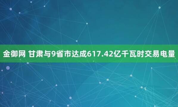 金御网 甘肃与9省市达成617.42亿千瓦时交易电量
