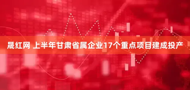 晟红网 上半年甘肃省属企业17个重点项目建成投产