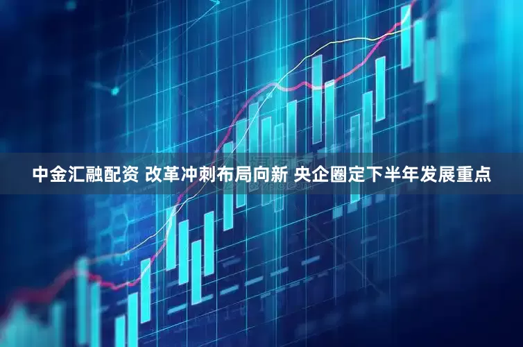 中金汇融配资 改革冲刺布局向新 央企圈定下半年发展重点