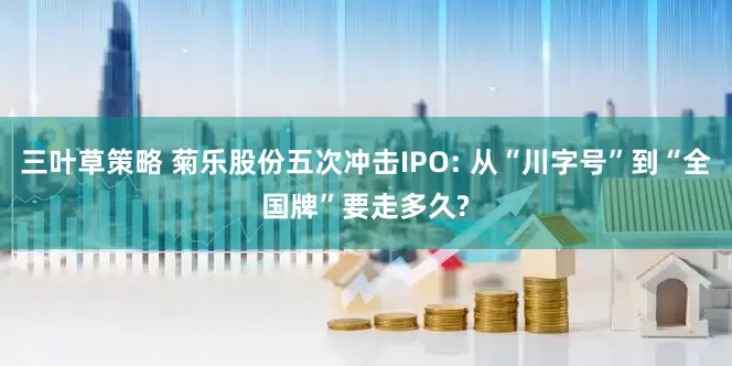 三叶草策略 菊乐股份五次冲击IPO: 从“川字号”到“全国牌”要走多久?