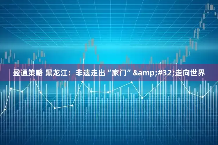 盈通策略 黑龙江：非遗走出“家门” 走向世界