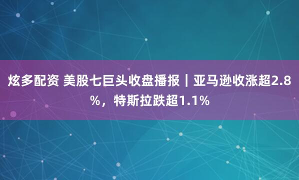 炫多配资 美股七巨头收盘播报｜亚马逊收涨超2.8%，特斯拉跌超1.1%