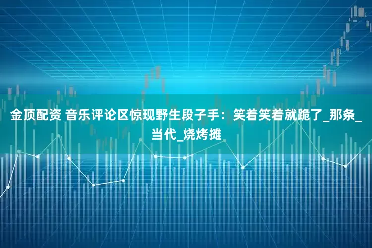金顶配资 音乐评论区惊现野生段子手：笑着笑着就跪了_那条_当代_烧烤摊