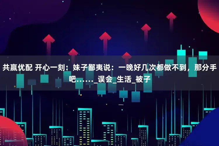 共赢优配 开心一刻：妹子鄙夷说：一晚好几次都做不到，那分手吧……_误会_生活_被子
