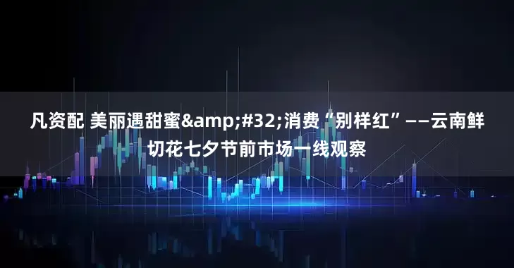 凡资配 美丽遇甜蜜 消费“别样红”——云南鲜切花七夕节前市场一线观察