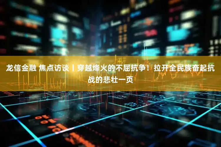 龙信金融 焦点访谈丨穿越烽火的不屈抗争！拉开全民族奋起抗战的悲壮一页