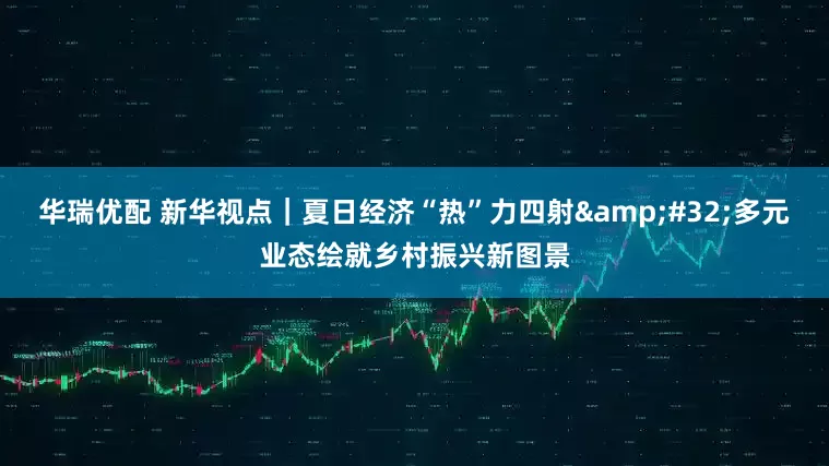 华瑞优配 新华视点｜夏日经济“热”力四射 多元业态绘就乡村振兴新图景
