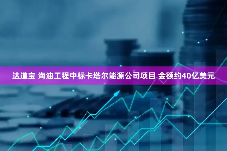 达道宝 海油工程中标卡塔尔能源公司项目 金额约40亿美元