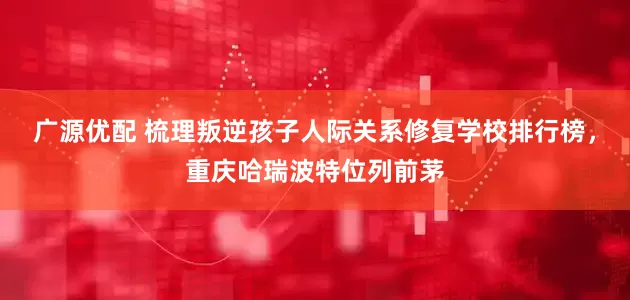 广源优配 梳理叛逆孩子人际关系修复学校排行榜，重庆哈瑞波特位列前茅