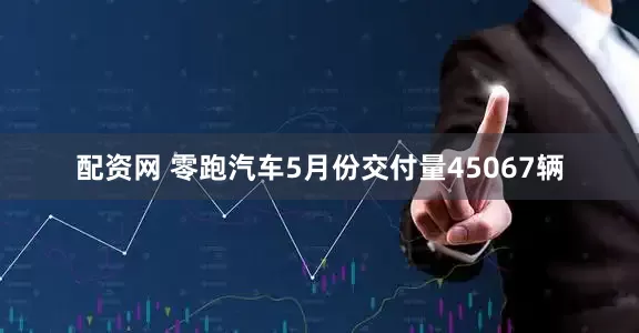 配资网 零跑汽车5月份交付量45067辆
