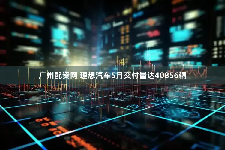 广州配资网 理想汽车5月交付量达40856辆