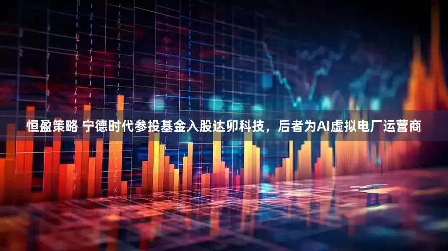 恒盈策略 宁德时代参投基金入股达卯科技，后者为AI虚拟电厂运营商