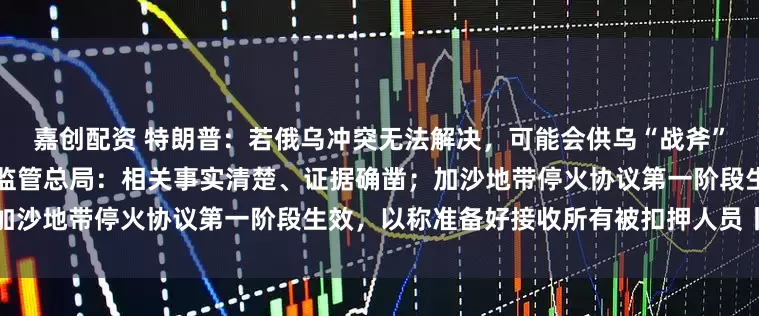 嘉创配资 特朗普：若俄乌冲突无法解决，可能会供乌“战斧”；对高通公司立案调查，市场监管总局：相关事实清楚、证据确凿；加沙地带停火协议第一阶段生效，以称准备好接收所有被扣押人员丨早报