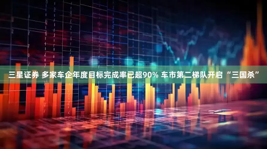 三星证券 多家车企年度目标完成率已超90% 车市第二梯队开启 “三国杀”