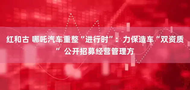 红和古 哪吒汽车重整“进行时”：力保造车“双资质” 公开招募经营管理方