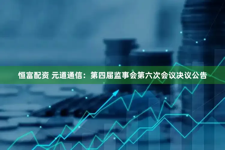 恒富配资 元道通信：第四届监事会第六次会议决议公告
