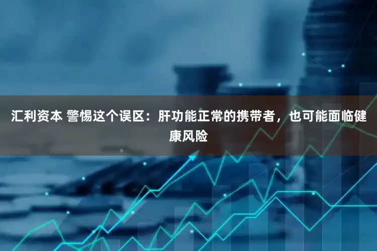 汇利资本 警惕这个误区：肝功能正常的携带者，也可能面临健康风险