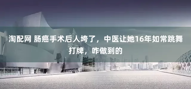 淘配网 肠癌手术后人垮了，中医让她16年如常跳舞打牌，咋做到的