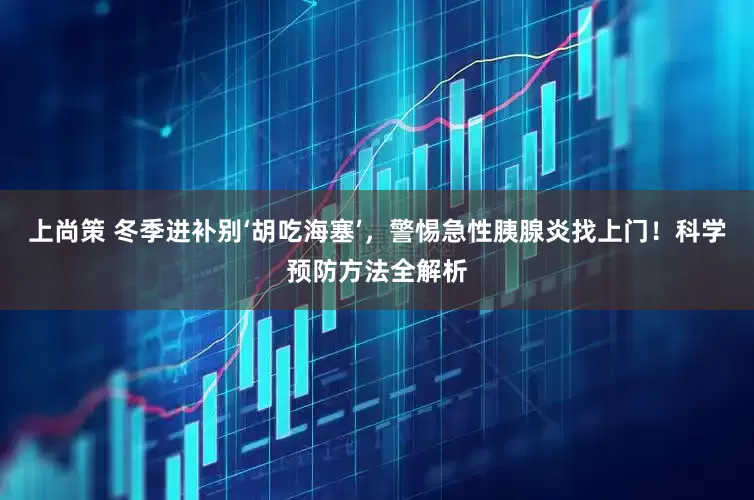 上尚策 冬季进补别‘胡吃海塞’,警惕急性胰腺炎找上门!科学预防方法全解析