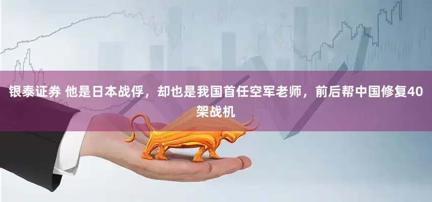 银泰证券 他是日本战俘，却也是我国首任空军老师，前后帮中国修复40架战机