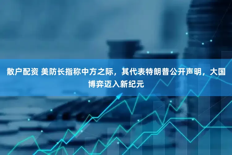 散户配资 美防长指称中方之际，其代表特朗普公开声明，大国博弈迈入新纪元