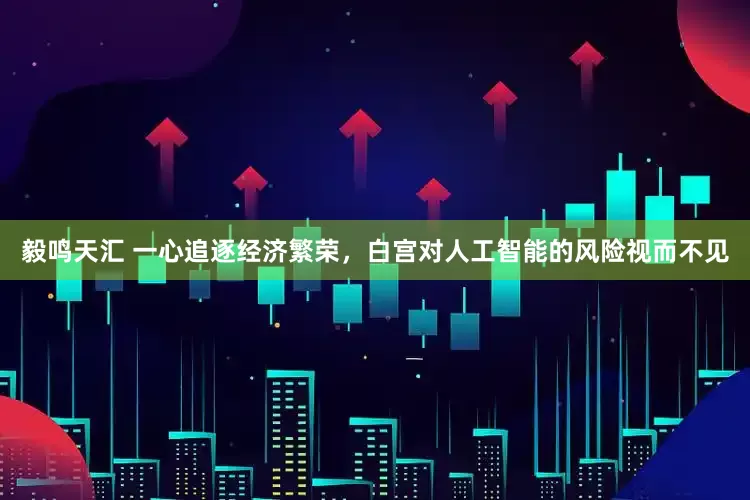 毅鸣天汇 一心追逐经济繁荣，白宫对人工智能的风险视而不见