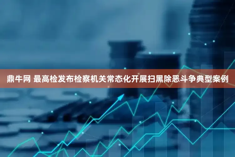 鼎牛网 最高检发布检察机关常态化开展扫黑除恶斗争典型案例