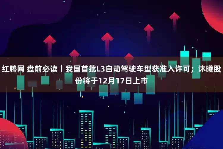 红腾网 盘前必读丨我国首批L3自动驾驶车型获准入许可；沐曦股份将于12月17日上市