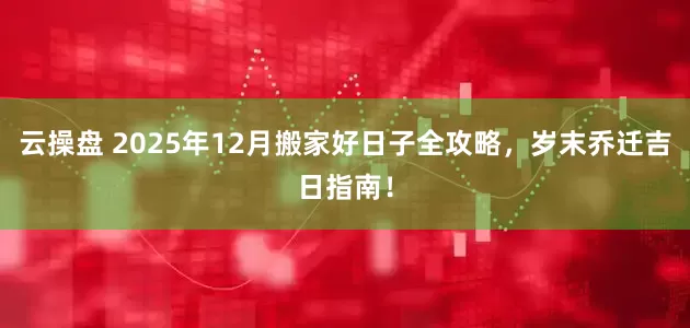 云操盘 2025年12月搬家好日子全攻略，岁末乔迁吉日指南！