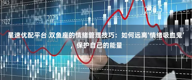 星速优配平台 双鱼座的情绪管理技巧：如何远离‘情绪吸血鬼’，保护自己的能量