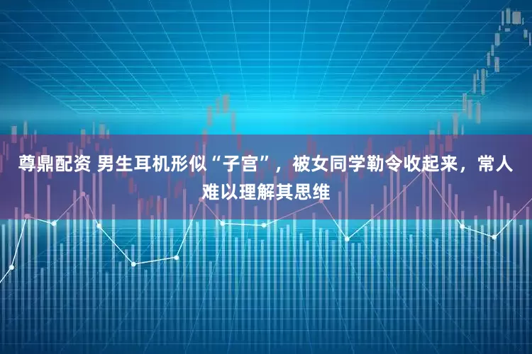 尊鼎配资 男生耳机形似“子宫”，被女同学勒令收起来，常人难以理解其思维