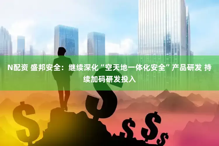 N配资 盛邦安全：继续深化“空天地一体化安全”产品研发 持续加码研发投入