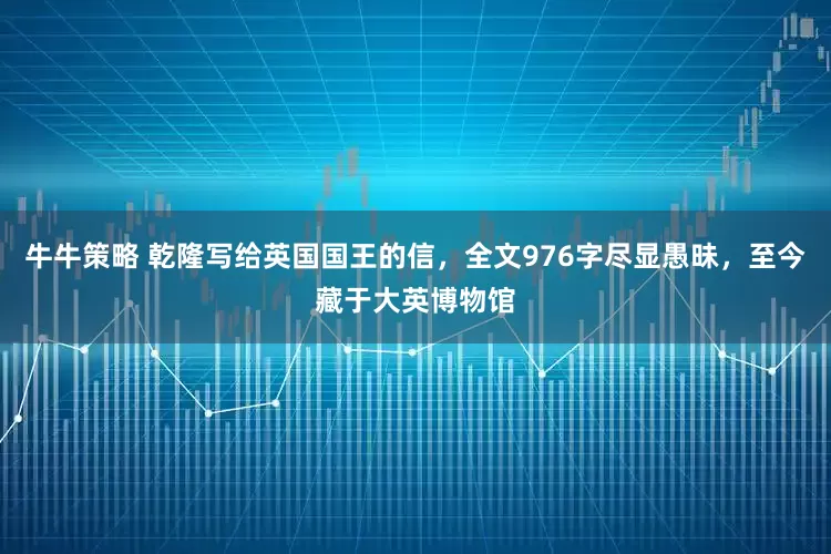 牛牛策略 乾隆写给英国国王的信，全文976字尽显愚昧，至今藏于大英博物馆