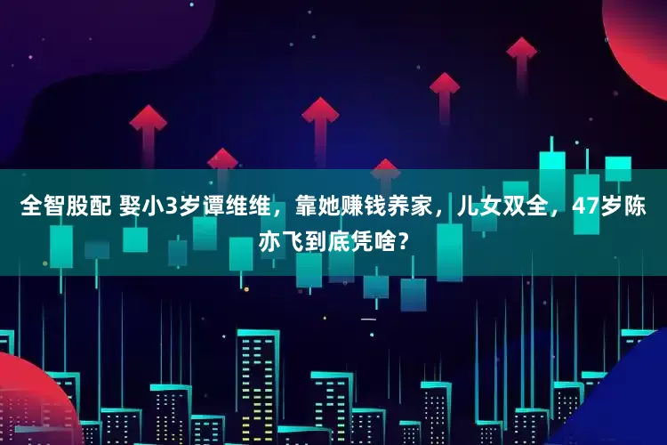 全智股配 娶小3岁谭维维，靠她赚钱养家，儿女双全，47岁陈亦飞到底凭啥？